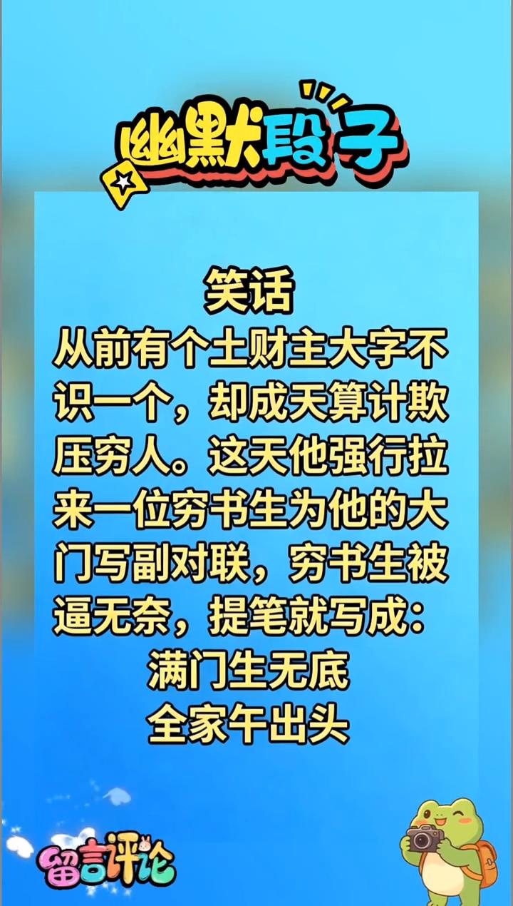 幽默段子。从前有个土财主大字不识一个，却成天算计欺压穷人。这天他强行拉来一位穷