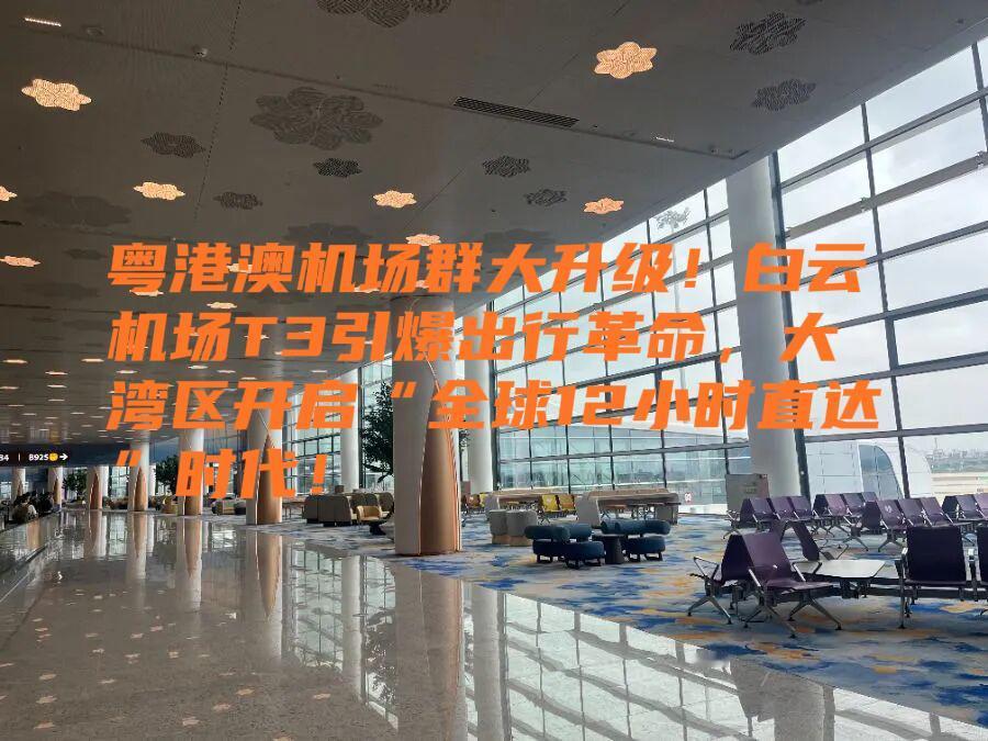 粤港澳机场群大升级！白云机场T3引爆出行革命，大湾区开启“全球12小时直达”时代