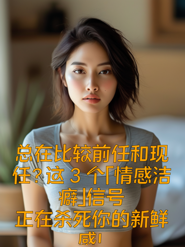 总在比较前任和现任？这3个「情感洁癖」信号，正在杀死你的新鲜感！