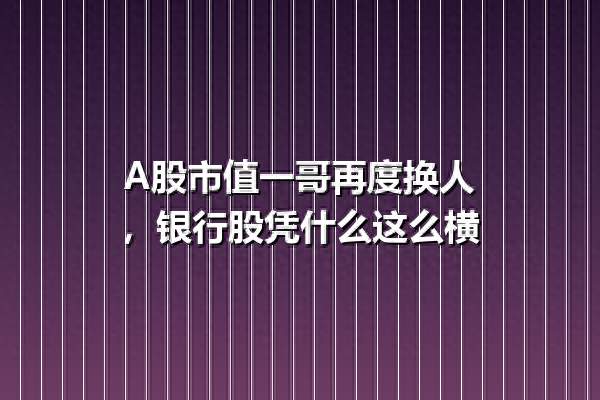 A股市值一哥再度换人, 银行股凭什么这么横
