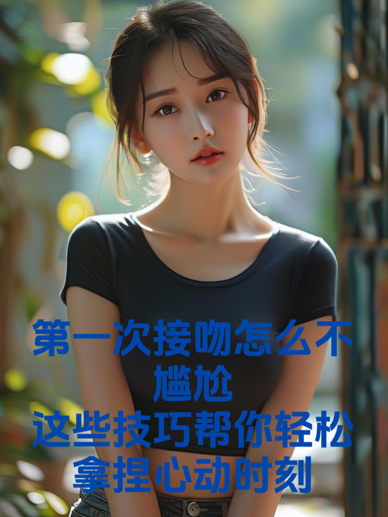 第一次接吻怎么不尴尬？这些技巧帮你轻松拿捏心动时刻