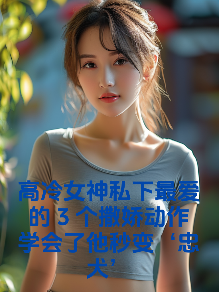 高冷女神私下最爱的3个撒娇动作！学会了他秒变‘忠犬’