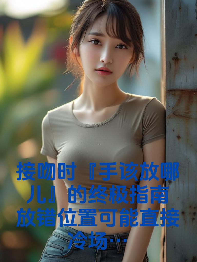 接吻时『手该放哪儿』的终极指南！放错位置可能直接冷场…