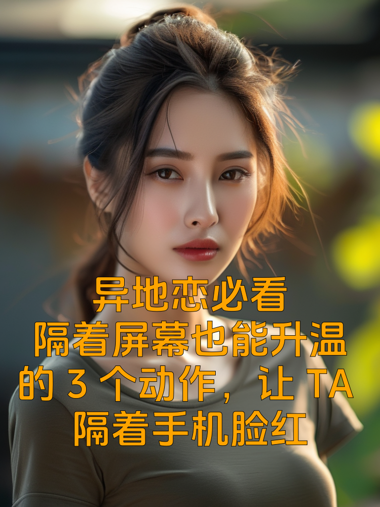 异地恋必看！隔着屏幕也能升温的3个动作，让TA隔着手机脸红